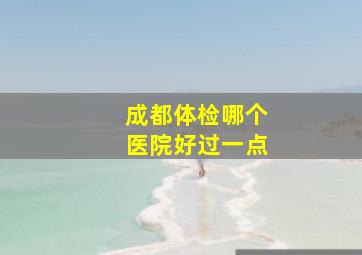 成都体检哪个医院好过一点