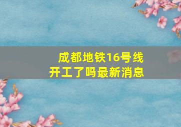 成都地铁16号线开工了吗最新消息