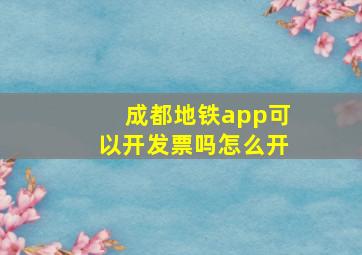 成都地铁app可以开发票吗怎么开