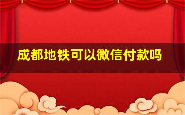 成都地铁可以微信付款吗