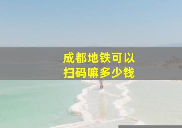 成都地铁可以扫码嘛多少钱