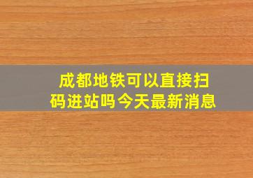 成都地铁可以直接扫码进站吗今天最新消息