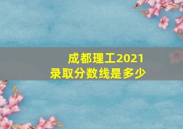 成都理工2021录取分数线是多少