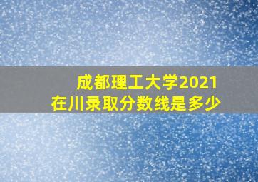 成都理工大学2021在川录取分数线是多少