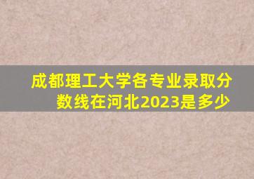 成都理工大学各专业录取分数线在河北2023是多少