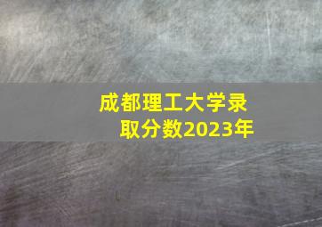 成都理工大学录取分数2023年