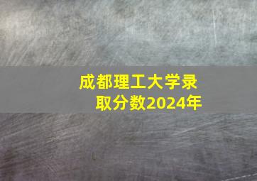 成都理工大学录取分数2024年