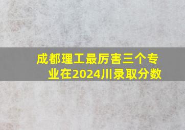 成都理工最厉害三个专业在2024川录取分数