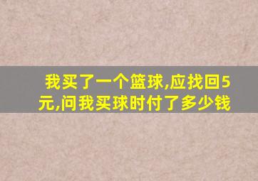 我买了一个篮球,应找回5元,问我买球时付了多少钱