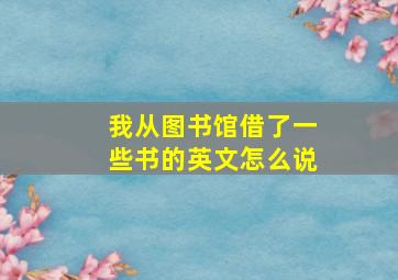 我从图书馆借了一些书的英文怎么说