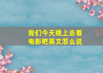 我们今天晚上去看电影吧英文怎么说