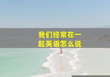 我们经常在一起英语怎么说