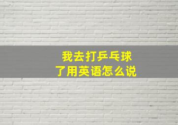 我去打乒乓球了用英语怎么说