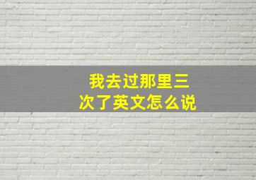 我去过那里三次了英文怎么说