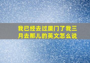 我已经去过厦门了我三月去那儿的英文怎么说