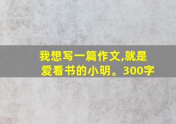 我想写一篇作文,就是爱看书的小明。300字