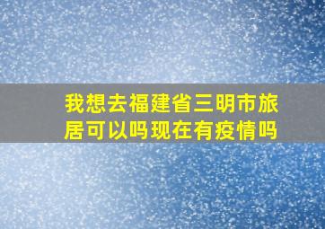 我想去福建省三明市旅居可以吗现在有疫情吗