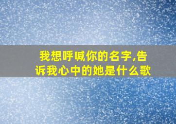 我想呼喊你的名字,告诉我心中的她是什么歌