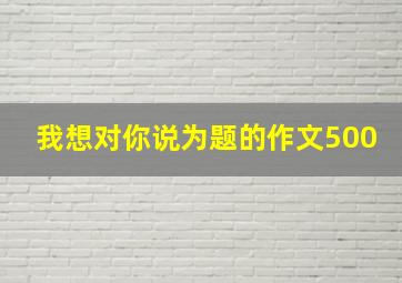 我想对你说为题的作文500