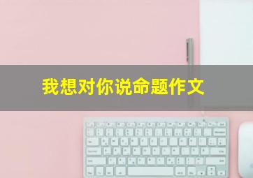 我想对你说命题作文