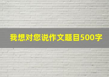 我想对您说作文题目500字