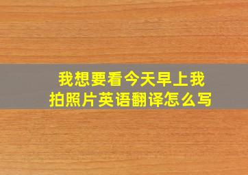 我想要看今天早上我拍照片英语翻译怎么写