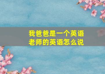 我爸爸是一个英语老师的英语怎么说