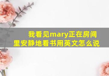 我看见mary正在房间里安静地看书用英文怎么说