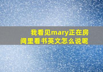 我看见mary正在房间里看书英文怎么说呢