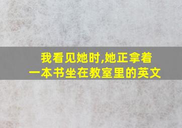 我看见她时,她正拿着一本书坐在教室里的英文