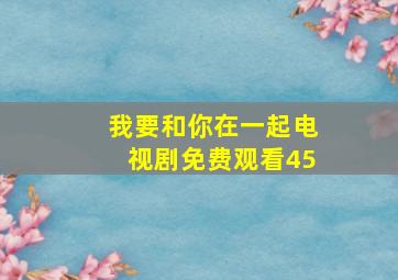 我要和你在一起电视剧免费观看45