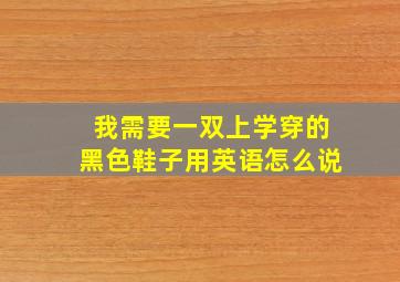 我需要一双上学穿的黑色鞋子用英语怎么说