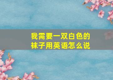 我需要一双白色的袜子用英语怎么说