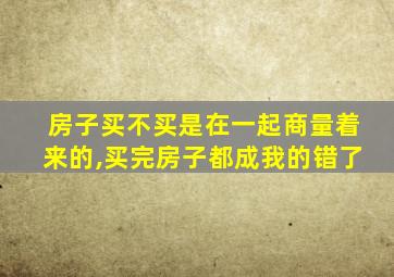 房子买不买是在一起商量着来的,买完房子都成我的错了