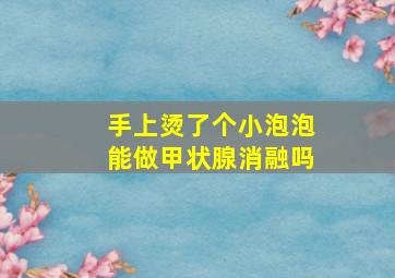 手上烫了个小泡泡能做甲状腺消融吗