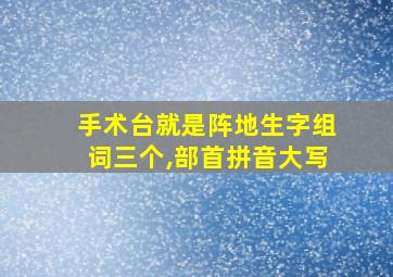 手术台就是阵地生字组词三个,部首拼音大写