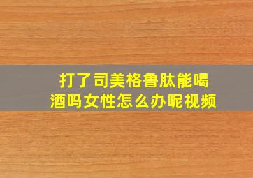 打了司美格鲁肽能喝酒吗女性怎么办呢视频