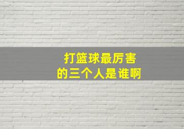 打篮球最厉害的三个人是谁啊