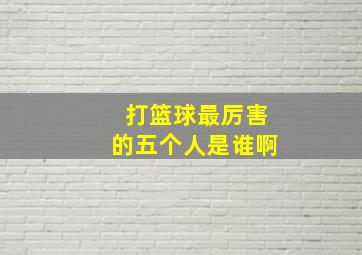 打篮球最厉害的五个人是谁啊