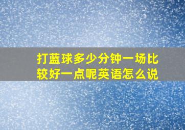 打蓝球多少分钟一场比较好一点呢英语怎么说