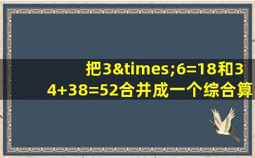 把3×6=18和34+38=52合并成一个综合算式