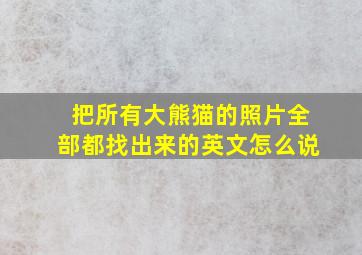 把所有大熊猫的照片全部都找出来的英文怎么说