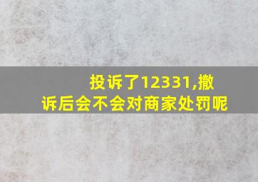 投诉了12331,撤诉后会不会对商家处罚呢