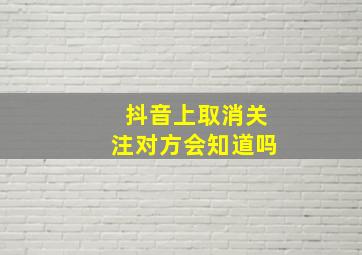 抖音上取消关注对方会知道吗