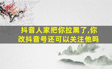 抖音人家把你拉黑了,你改抖音号还可以关注他吗