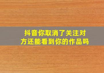 抖音你取消了关注对方还能看到你的作品吗