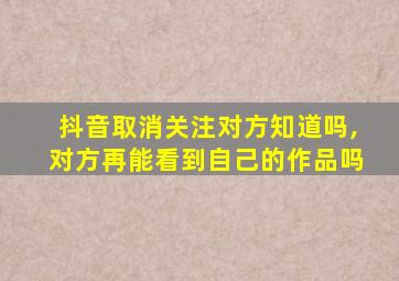 抖音取消关注对方知道吗,对方再能看到自己的作品吗