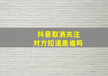 抖音取消关注对方知道是谁吗