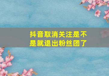 抖音取消关注是不是就退出粉丝团了