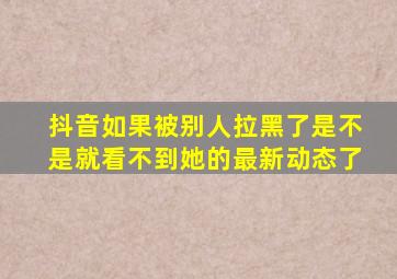 抖音如果被别人拉黑了是不是就看不到她的最新动态了